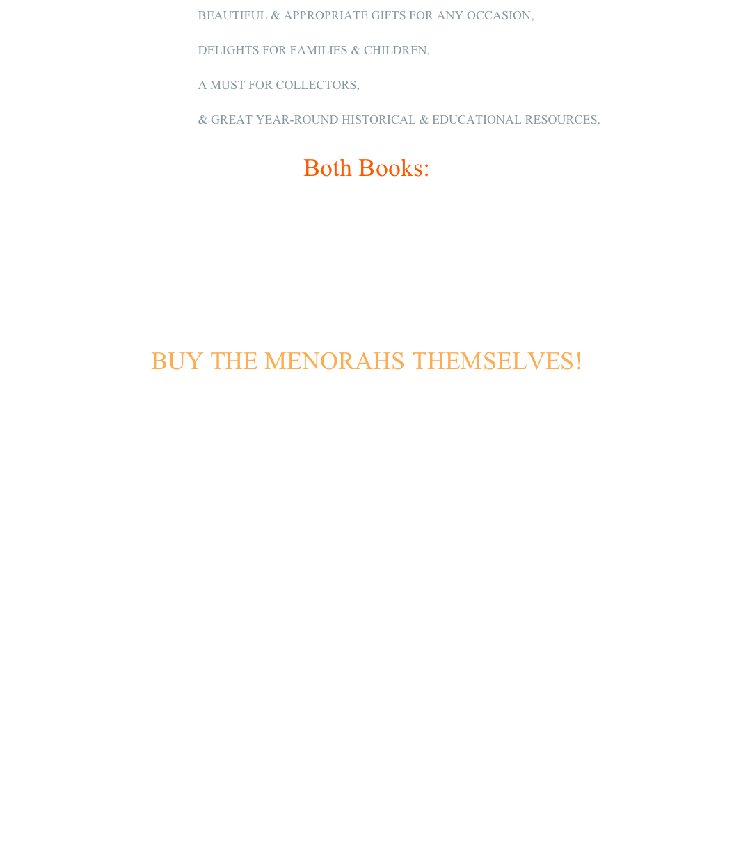   BEAUTIFUL & APPROPRIATE GIFTS FOR ANY OCCASION,   DELIGHTS FOR FAMILIES & CHILDREN,
  A MUST FOR COLLECTORS,  & GREAT YEAR-ROUND HISTORICAL & EDUCATIONAL RESOURCES. 

Both Books:

Amazon.com

FIND other sellers with Google searching Lighting+the+Way+to+Freedom aaron ha'tell;                                                       BUY NEW BOOK NOW!BUY THE MENORAHS THEMSELVES!FOR A LIMITED TIME AND IN LIMITED QUANTITIES, SELECTED MENORAHS ARE AVAILABLE FOR PURCHASE.We have accumulated a selection of duplicate menorahs.  To help defray expenses of this work, we now offer these duplicates and near-duplicates of the menorahs shown in the book for private 
purchase in a range of prices.  Some are very rare  Serious buyers only may e-mail & us for availability, prices, and
  arrangements.

 